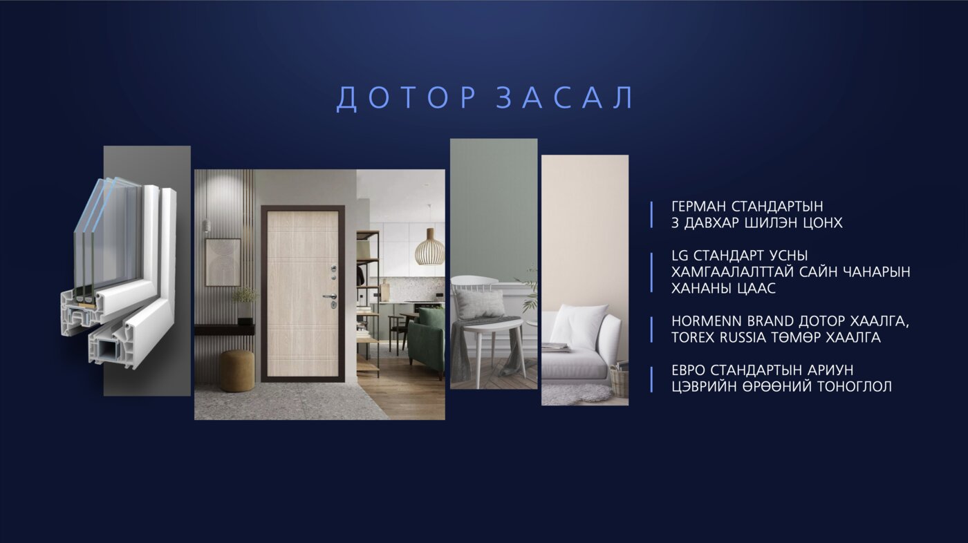 Дотор засал: Герман стандартын 3 давхар шилэн цонх; LG стандартын усны хамгаалалттай ханын цаас; Hormann брэндийн дотор хаалга; Torex (Russia) төмөр хаалга; Евро стандартын ариун цэврийн өрөөний тоноглол.